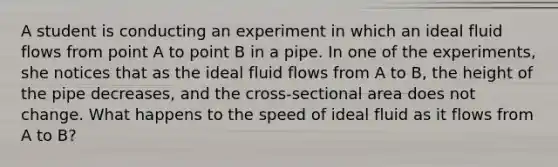 A student is conducting an experiment in which an ideal fluid flows from point A to point B in a pipe. In one of the experiments, she notices that as the ideal fluid flows from A to B, the height of the pipe decreases, and the cross-sectional area does not change. What happens to the speed of ideal fluid as it flows from A to B?