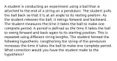 A student is conducting an experiment using a ball that is attached to the end of a string on a pendulum. The student pulls the ball back so that it is at an angle to its resting position. As the student releases the ball, it swings forward and backward. The student measures the time it takes the ball to make one complete period. A period is defined as the time it takes the ball to swing forward and back again to its starting position. This is repeated using different string lengths. The student formed the following hypothesis: Lengthening the string of the pendulum increases the time it takes the ball to make one complete period. What correction would you have the student make to the hypothesis?