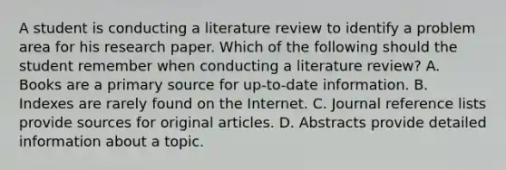 A student is conducting a literature review to identify a problem area for his research paper. Which of the following should the student remember when conducting a literature review? A. Books are a primary source for up-to-date information. B. Indexes are rarely found on the Internet. C. Journal reference lists provide sources for original articles. D. Abstracts provide detailed information about a topic.