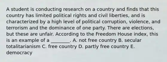 A student is conducting research on a country and finds that this country has limited political rights and civil liberties, and is characterized by a high level of political corruption, violence, and terrorism and the dominance of one party. There are elections, but these are unfair. According to the Freedom House index, this is an example of a ________. A. not free country B. secular totalitarianism C. free country D. partly free country E. democracy