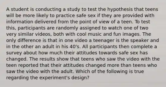 A student is conducting a study to test the hypothesis that teens will be more likely to practice safe sex if they are provided with information delivered from the point of view of a teen. To test this, participants are randomly assigned to watch one of two very similar videos, both with cool music and fun images. The only difference is that in one video a teenager is the speaker and in the other an adult in his 40's. All participants then complete a survey about how much their attitudes towards safe sex has changed. The results show that teens who saw the video with the teen reported that their attitudes changed more than teens who saw the video with the adult. Which of the following is true regarding the experiment's design?