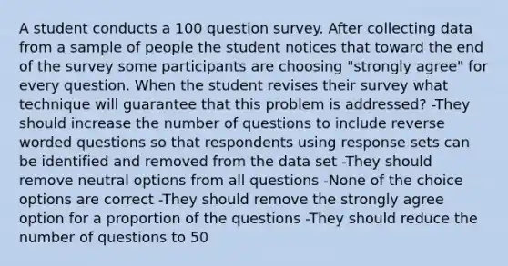 A student conducts a 100 question survey. After collecting data from a sample of people the student notices that toward the end of the survey some participants are choosing "strongly agree" for every question. When the student revises their survey what technique will guarantee that this problem is addressed? -They should increase the number of questions to include reverse worded questions so that respondents using response sets can be identified and removed from the data set -They should remove neutral options from all questions -None of the choice options are correct -They should remove the strongly agree option for a proportion of the questions -They should reduce the number of questions to 50