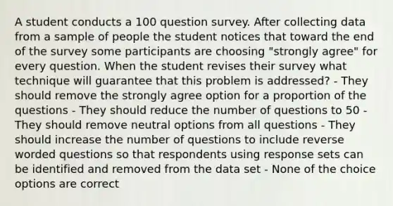 A student conducts a 100 question survey. After collecting data from a sample of people the student notices that toward the end of the survey some participants are choosing "strongly agree" for every question. When the student revises their survey what technique will guarantee that this problem is addressed? - They should remove the strongly agree option for a proportion of the questions - They should reduce the number of questions to 50 - They should remove neutral options from all questions - They should increase the number of questions to include reverse worded questions so that respondents using response sets can be identified and removed from the data set - None of the choice options are correct