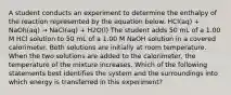 A student conducts an experiment to determine the enthalpy of the reaction represented by the equation below. HCl(aq) + NaOh(aq) → NaCl(aq) + H2O(l) The student adds 50 mL of a 1.00 M HCl solution to 50 mL of a 1.00 M NaOH solution in a covered calorimeter. Both solutions are initially at room temperature. When the two solutions are added to the calorimeter, the temperature of the mixture increases. Which of the following statements best identifies the system and the surroundings into which energy is transferred in this experiment?