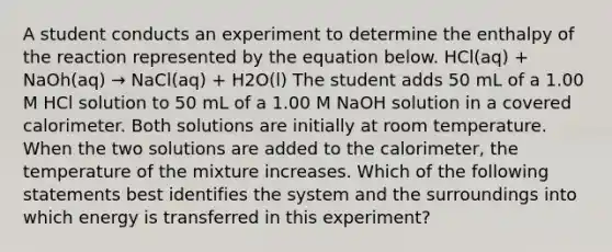 A student conducts an experiment to determine the enthalpy of the reaction represented by the equation below. HCl(aq) + NaOh(aq) → NaCl(aq) + H2O(l) The student adds 50 mL of a 1.00 M HCl solution to 50 mL of a 1.00 M NaOH solution in a covered calorimeter. Both solutions are initially at room temperature. When the two solutions are added to the calorimeter, the temperature of the mixture increases. Which of the following statements best identifies the system and the surroundings into which energy is transferred in this experiment?