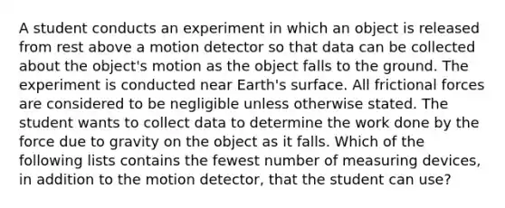 A student conducts an experiment in which an object is released from rest above a motion detector so that data can be collected about the object's motion as the object falls to the ground. The experiment is conducted near Earth's surface. All frictional forces are considered to be negligible unless otherwise stated. The student wants to collect data to determine the work done by the force due to gravity on the object as it falls. Which of the following lists contains the fewest number of measuring devices, in addition to the motion detector, that the student can use?