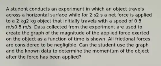 A student conducts an experiment in which an object travels across a horizontal surface while for 2 s2 s a net force is applied to a 2 kg2 kg object that initially travels with a speed of 0.5 m/s0.5 m/s. Data collected from the experiment are used to create the graph of the magnitude of the applied force exerted on the object as a function of time is shown. All frictional forces are considered to be negligible. Can the student use the graph and the known data to determine the momentum of the object after the force has been applied?