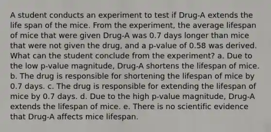 A student conducts an experiment to test if Drug-A extends the life span of the mice. From the experiment, the average lifespan of mice that were given Drug-A was 0.7 days longer than mice that were not given the drug, and a p-value of 0.58 was derived. What can the student conclude from the experiment? a. Due to the low p-value magnitude, Drug-A shortens the lifespan of mice. b. The drug is responsible for shortening the lifespan of mice by 0.7 days. c. The drug is responsible for extending the lifespan of mice by 0.7 days. d. Due to the high p-value magnitude, Drug-A extends the lifespan of mice. e. There is no scientific evidence that Drug-A affects mice lifespan.