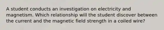 A student conducts an investigation on electricity and magnetism. Which relationship will the student discover between the current and the magnetic field strength in a coiled wire?