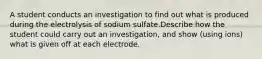 A student conducts an investigation to find out what is produced during the electrolysis of sodium sulfate.Describe how the student could carry out an investigation, and show (using ions) what is given off at each electrode.