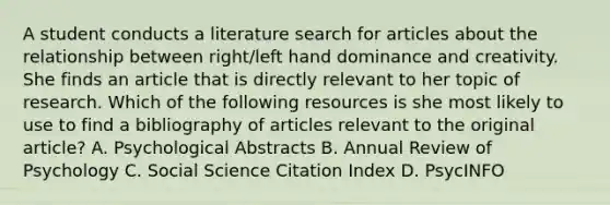 A student conducts a literature search for articles about the relationship between right/left hand dominance and creativity. She finds an article that is directly relevant to her topic of research. Which of the following resources is she most likely to use to find a bibliography of articles relevant to the original article? A. Psychological Abstracts B. Annual Review of Psychology C. Social Science Citation Index D. PsycINFO