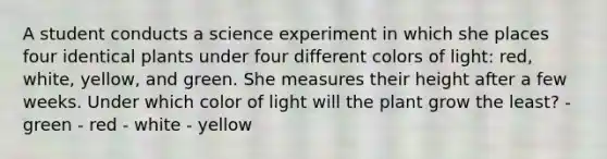 A student conducts a science experiment in which she places four identical plants under four different colors of light: red, white, yellow, and green. She measures their height after a few weeks. Under which color of light will the plant grow the least? - green - red - white - yellow