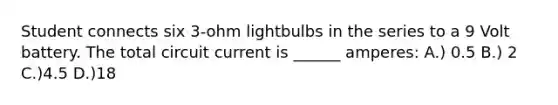 Student connects six 3-ohm lightbulbs in the series to a 9 Volt battery. The total circuit current is ______ amperes: A.) 0.5 B.) 2 C.)4.5 D.)18