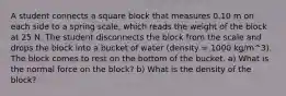 A student connects a square block that measures 0.10 m on each side to a spring scale, which reads the weight of the block at 25 N. The student disconnects the block from the scale and drops the block into a bucket of water (density = 1000 kg/m^3). The block comes to rest on the bottom of the bucket. a) What is the normal force on the block? b) What is the density of the block?