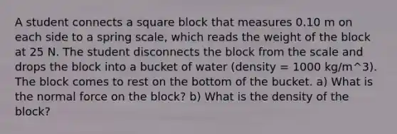 A student connects a square block that measures 0.10 m on each side to a spring scale, which reads the weight of the block at 25 N. The student disconnects the block from the scale and drops the block into a bucket of water (density = 1000 kg/m^3). The block comes to rest on the bottom of the bucket. a) What is the normal force on the block? b) What is the density of the block?