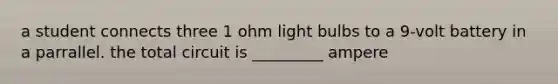 a student connects three 1 ohm light bulbs to a 9-volt battery in a parrallel. the total circuit is _________ ampere