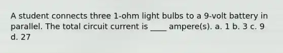 A student connects three 1-ohm light bulbs to a 9-volt battery in parallel. The total circuit current is ____ ampere(s). a. 1 b. 3 c. 9 d. 27