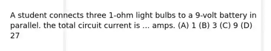 A student connects three 1-ohm light bulbs to a 9-volt battery in parallel. the total circuit current is ... amps. (A) 1 (B) 3 (C) 9 (D) 27