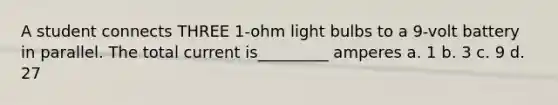 A student connects THREE 1-ohm light bulbs to a 9-volt battery in parallel. The total current is_________ amperes a. 1 b. 3 c. 9 d. 27