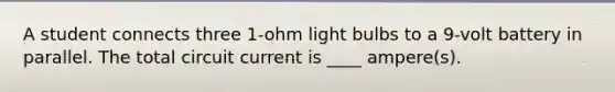 A student connects three 1-ohm light bulbs to a 9-volt battery in parallel. The total circuit current is ____ ampere(s).