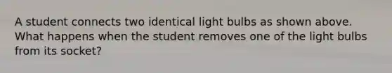 A student connects two identical light bulbs as shown above. What happens when the student removes one of the light bulbs from its socket?