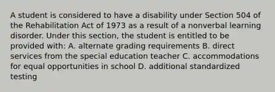 A student is considered to have a disability under Section 504 of the Rehabilitation Act of 1973 as a result of a nonverbal learning disorder. Under this section, the student is entitled to be provided with: A. alternate grading requirements B. direct services from the special education teacher C. accommodations for equal opportunities in school D. additional standardized testing