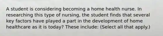 A student is considering becoming a home health nurse. In researching this type of nursing, the student finds that several key factors have played a part in the development of home healthcare as it is today? These include: (Select all that apply.)