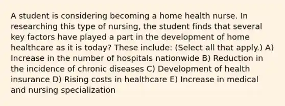 A student is considering becoming a home health nurse. In researching this type of nursing, the student finds that several key factors have played a part in the development of home healthcare as it is today? These include: (Select all that apply.) A) Increase in the number of hospitals nationwide B) Reduction in the incidence of chronic diseases C) Development of health insurance D) Rising costs in healthcare E) Increase in medical and nursing specialization