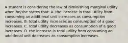 A student is considering the law of diminishing marginal utility when he/she states that: A. the increase in total utility from consuming an additional unit increases as consumption increases. B. total utility increases as consumption of a good increases. C. total utility decreases as consumption of a good increases. D. the increase in total utility from consuming an additional unit decreases as consumption increases.