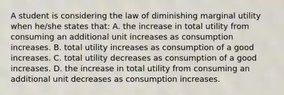 A student is considering the law of diminishing marginal utility when he/she states that: A. the increase in total utility from consuming an additional unit increases as consumption increases. B. total utility increases as consumption of a good increases. C. total utility decreases as consumption of a good increases. D. the increase in total utility from consuming an additional unit decreases as consumption increases.