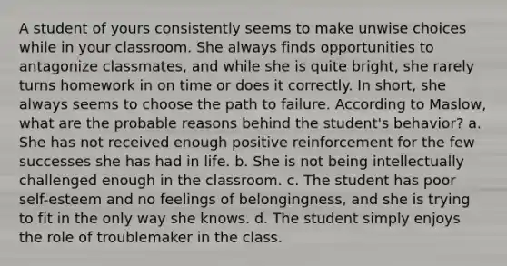 A student of yours consistently seems to make unwise choices while in your classroom. She always finds opportunities to antagonize classmates, and while she is quite bright, she rarely turns homework in on time or does it correctly. In short, she always seems to choose the path to failure. According to Maslow, what are the probable reasons behind the student's behavior? a. She has not received enough positive reinforcement for the few successes she has had in life. b. She is not being intellectually challenged enough in the classroom. c. The student has poor self-esteem and no feelings of belongingness, and she is trying to fit in the only way she knows. d. The student simply enjoys the role of troublemaker in the class.