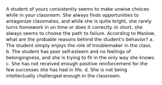 A student of yours consistently seems to make unwise choices while in your classroom. She always finds opportunities to antagonize classmates, and while she is quite bright, she rarely turns homework in on time or does it correctly. In short, she always seems to choose the path to failure. According to Maslow, what are the probable reasons behind the student's behavior? a. The student simply enjoys the role of troublemaker in the class. b. The student has poor self-esteem and no feelings of belongingness, and she is trying to fit in the only way she knows. c. She has not received enough positive reinforcement for the few successes she has had in life. d. She is not being intellectually challenged enough in the classroom.