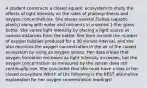 A student constructs a closed aquatic ecosystem to study the effects of light intensity on the rates of photosynthesis and oxygen concentrations. She places several Elodea (aquatic plants) along with water and nutrients in a sealed 1 liter glass bottle. She varies light intensity by placing a light source at various distances from the bottle. She then records the number of oxygen bubbles produced for a 30 minute interval, and she also monitors the oxygen concentration in the air of the closed ecosystem by using an oxygen sensor. Her data shows that oxygen formation increases as light intensity increases, but the oxygen concentration as measured by the sensor does not continually rise. She concludes that she must have a leak in her closed ecosystem Which of the following is the BEST alternative explanation for her oxygen concentration readings?