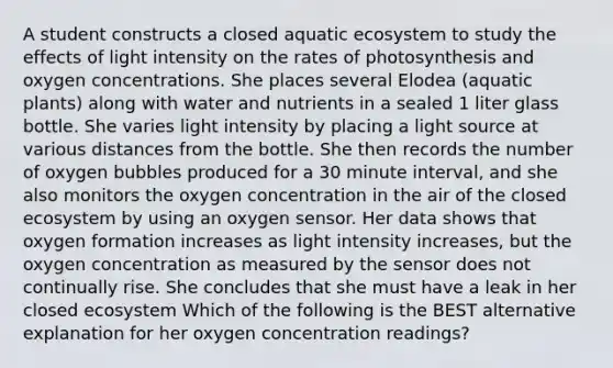 A student constructs a closed aquatic ecosystem to study the effects of light intensity on the rates of photosynthesis and oxygen concentrations. She places several Elodea (aquatic plants) along with water and nutrients in a sealed 1 liter glass bottle. She varies light intensity by placing a light source at various distances from the bottle. She then records the number of oxygen bubbles produced for a 30 minute interval, and she also monitors the oxygen concentration in the air of the closed ecosystem by using an oxygen sensor. Her data shows that oxygen formation increases as light intensity increases, but the oxygen concentration as measured by the sensor does not continually rise. She concludes that she must have a leak in her closed ecosystem Which of the following is the BEST alternative explanation for her oxygen concentration readings?