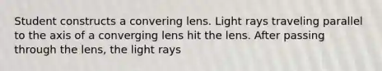 Student constructs a convering lens. Light rays traveling parallel to the axis of a converging lens hit the lens. After passing through the lens, the light rays