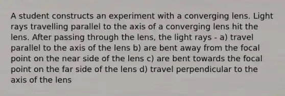 A student constructs an experiment with a converging lens. Light rays travelling parallel to the axis of a converging lens hit the lens. After passing through the lens, the light rays - a) travel parallel to the axis of the lens b) are bent away from the focal point on the near side of the lens c) are bent towards the focal point on the far side of the lens d) travel perpendicular to the axis of the lens