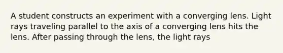 A student constructs an experiment with a converging lens. Light rays traveling parallel to the axis of a converging lens hits the lens. After passing through the lens, the light rays