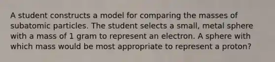 A student constructs a model for comparing the masses of subatomic particles. The student selects a small, metal sphere with a mass of 1 gram to represent an electron. A sphere with which mass would be most appropriate to represent a proton?