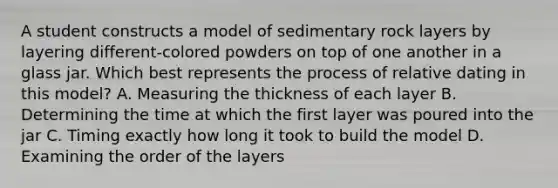 A student constructs a model of sedimentary rock layers by layering different-colored powders on top of one another in a glass jar. Which best represents the process of relative dating in this model? A. Measuring the thickness of each layer B. Determining the time at which the first layer was poured into the jar C. Timing exactly how long it took to build the model D. Examining the order of the layers