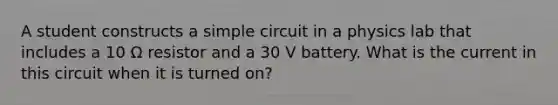 A student constructs a simple circuit in a physics lab that includes a 10 Ω resistor and a 30 V battery. What is the current in this circuit when it is turned on?