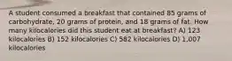 A student consumed a breakfast that contained 85 grams of carbohydrate, 20 grams of protein, and 18 grams of fat. How many kilocalories did this student eat at breakfast? A) 123 kilocalories B) 152 kilocalories C) 582 kilocalories D) 1,007 kilocalories