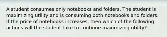 A student consumes only notebooks and folders. The student is maximizing utility and is consuming both notebooks and folders. If the price of notebooks increases, then which of the following actions will the student take to continue maximizing utility?