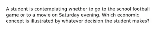 A student is contemplating whether to go to the school football game or to a movie on Saturday evening. Which economic concept is illustrated by whatever decision the student makes?