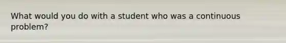 What would you do with a student who was a continuous problem?