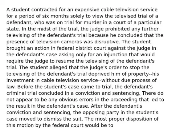 A student contracted for an expensive cable television service for a period of six months solely to view the televised trial of a defendant, who was on trial for murder in a court of a particular state. In the midst of the trial, the judge prohibited any further televising of the defendant's trial because he concluded that the presence of television cameras was disruptive. The student brought an action in federal district court against the judge in the defendant's case asking only for an injunction that would require the judge to resume the televising of the defendant's trial. The student alleged that the judge's order to stop the televising of the defendant's trial deprived him of property--his investment in cable television service--without due process of law. Before the student's case came to trial, the defendant's criminal trial concluded in a conviction and sentencing. There do not appear to be any obvious errors in the proceeding that led to the result in the defendant's case. After the defendant's conviction and sentencing, the opposing party in the student's case moved to dismiss the suit. The most proper disposition of this motion by the federal court would be to