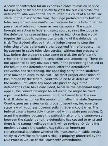 A student contracted for an expensive cable television service for a period of six months solely to view the televised trial of a defendant, who was on trial for murder in a court of a particular state. In the midst of the trial, the judge prohibited any further televising of the defendant's trial because he concluded that the presence of television cameras was disruptive. The student brought an action in federal district court against the judge in the defendant's case asking only for an injunction that would require the judge to resume the televising of the defendant's trial. The student alleged that the judge's order to stop the televising of the defendant's trial deprived him of property--his investment in cable television service--without due process of law. Before the student's case came to trial, the defendant's criminal trial concluded in a conviction and sentencing. There do not appear to be any obvious errors in the proceeding that led to the result in the defendant's case. After the defendant's conviction and sentencing, the opposing party in the student's case moved to dismiss the suit. The most proper disposition of this motion by the federal court would be to A: defer action on the motion until after any appellate proceedings in the defendant's case have concluded, because the defendant might appeal, his conviction might be set aside, he might be tried again, and television cameras might be barred from the new trial. B: defer action on the motion until after the state Supreme Court expresses a view on its proper disposition, because the state law of mootness governs suits in federal court when the federal case is inexorably intertwined with a state proceeding. C: grant the motion, because the subject matter of the controversy between the student and the defendant has ceased to exist and there is no strong likelihood that it will be revived. D: deny the motion, because the student has raised an important constitutional question: whether his investment in cable service, solely to view the defendant's trial, is property protected by the Due Process Clause of the Fourteenth Amendment.