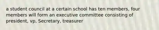 a student council at a certain school has ten members, four members will form an executive committee consisting of president, vp, Secretary, treasurer