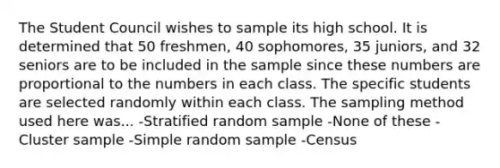 The Student Council wishes to sample its high school. It is determined that 50 freshmen, 40 sophomores, 35 juniors, and 32 seniors are to be included in the sample since these numbers are proportional to the numbers in each class. The specific students are selected randomly within each class. The sampling method used here was... -Stratified random sample -None of these -Cluster sample -Simple random sample -Census