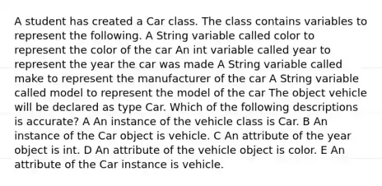 A student has created a Car class. The class contains variables to represent the following. A String variable called color to represent the color of the car An int variable called year to represent the year the car was made A String variable called make to represent the manufacturer of the car A String variable called model to represent the model of the car The object vehicle will be declared as type Car. Which of the following descriptions is accurate? A An instance of the vehicle class is Car. B An instance of the Car object is vehicle. C An attribute of the year object is int. D An attribute of the vehicle object is color. E An attribute of the Car instance is vehicle.