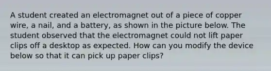 A student created an electromagnet out of a piece of copper wire, a nail, and a battery, as shown in the picture below. The student observed that the electromagnet could not lift paper clips off a desktop as expected. How can you modify the device below so that it can pick up paper clips?